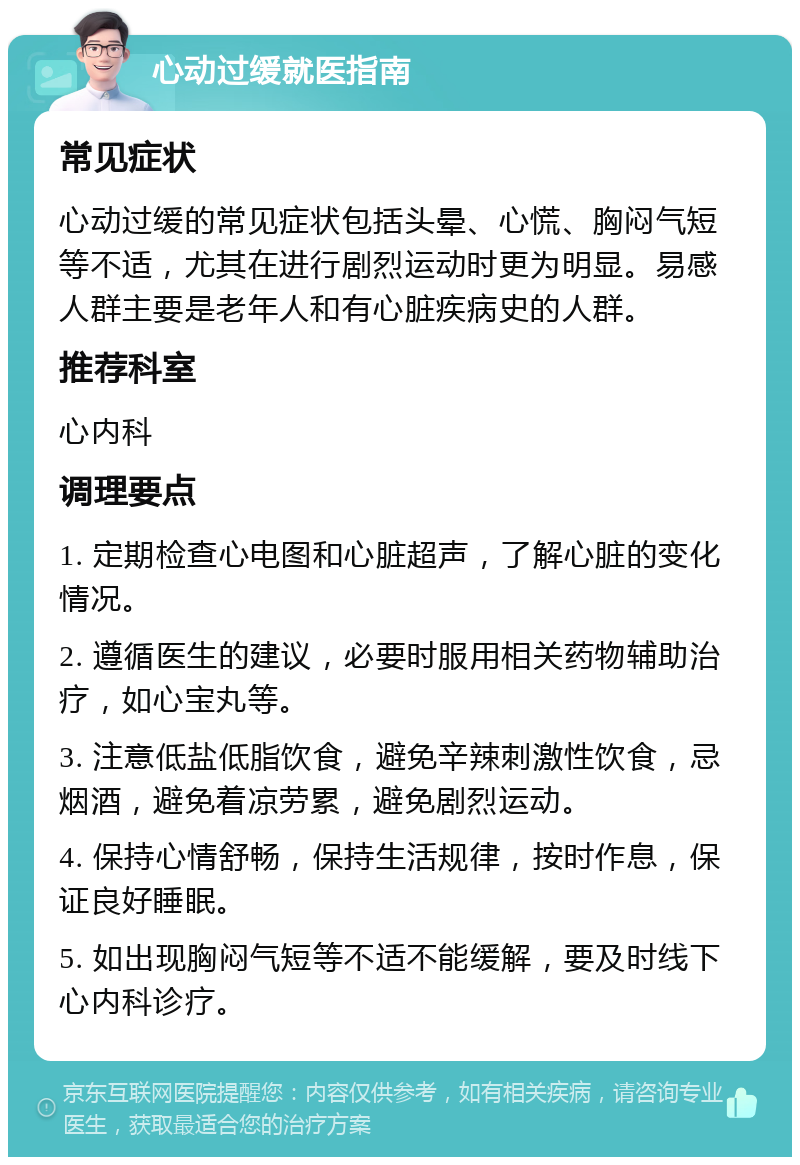 心动过缓就医指南 常见症状 心动过缓的常见症状包括头晕、心慌、胸闷气短等不适，尤其在进行剧烈运动时更为明显。易感人群主要是老年人和有心脏疾病史的人群。 推荐科室 心内科 调理要点 1. 定期检查心电图和心脏超声，了解心脏的变化情况。 2. 遵循医生的建议，必要时服用相关药物辅助治疗，如心宝丸等。 3. 注意低盐低脂饮食，避免辛辣刺激性饮食，忌烟酒，避免着凉劳累，避免剧烈运动。 4. 保持心情舒畅，保持生活规律，按时作息，保证良好睡眠。 5. 如出现胸闷气短等不适不能缓解，要及时线下心内科诊疗。