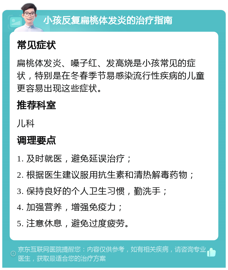 小孩反复扁桃体发炎的治疗指南 常见症状 扁桃体发炎、嗓子红、发高烧是小孩常见的症状，特别是在冬春季节易感染流行性疾病的儿童更容易出现这些症状。 推荐科室 儿科 调理要点 1. 及时就医，避免延误治疗； 2. 根据医生建议服用抗生素和清热解毒药物； 3. 保持良好的个人卫生习惯，勤洗手； 4. 加强营养，增强免疫力； 5. 注意休息，避免过度疲劳。