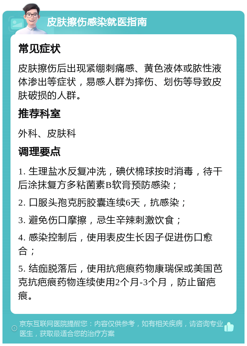 皮肤擦伤感染就医指南 常见症状 皮肤擦伤后出现紧绷刺痛感、黄色液体或脓性液体渗出等症状，易感人群为摔伤、划伤等导致皮肤破损的人群。 推荐科室 外科、皮肤科 调理要点 1. 生理盐水反复冲洗，碘伏棉球按时消毒，待干后涂抹复方多粘菌素B软膏预防感染； 2. 口服头孢克肟胶囊连续6天，抗感染； 3. 避免伤口摩擦，忌生辛辣刺激饮食； 4. 感染控制后，使用表皮生长因子促进伤口愈合； 5. 结痂脱落后，使用抗疤痕药物康瑞保或美国芭克抗疤痕药物连续使用2个月-3个月，防止留疤痕。