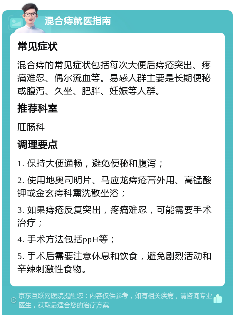 混合痔就医指南 常见症状 混合痔的常见症状包括每次大便后痔疮突出、疼痛难忍、偶尔流血等。易感人群主要是长期便秘或腹泻、久坐、肥胖、妊娠等人群。 推荐科室 肛肠科 调理要点 1. 保持大便通畅，避免便秘和腹泻； 2. 使用地奥司明片、马应龙痔疮膏外用、高锰酸钾或金玄痔科熏洗散坐浴； 3. 如果痔疮反复突出，疼痛难忍，可能需要手术治疗； 4. 手术方法包括ppH等； 5. 手术后需要注意休息和饮食，避免剧烈活动和辛辣刺激性食物。