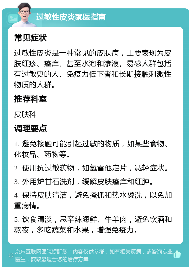 过敏性皮炎就医指南 常见症状 过敏性皮炎是一种常见的皮肤病，主要表现为皮肤红疹、瘙痒、甚至水泡和渗液。易感人群包括有过敏史的人、免疫力低下者和长期接触刺激性物质的人群。 推荐科室 皮肤科 调理要点 1. 避免接触可能引起过敏的物质，如某些食物、化妆品、药物等。 2. 使用抗过敏药物，如氯雷他定片，减轻症状。 3. 外用炉甘石洗剂，缓解皮肤瘙痒和红肿。 4. 保持皮肤清洁，避免搔抓和热水烫洗，以免加重病情。 5. 饮食清淡，忌辛辣海鲜、牛羊肉，避免饮酒和熬夜，多吃蔬菜和水果，增强免疫力。