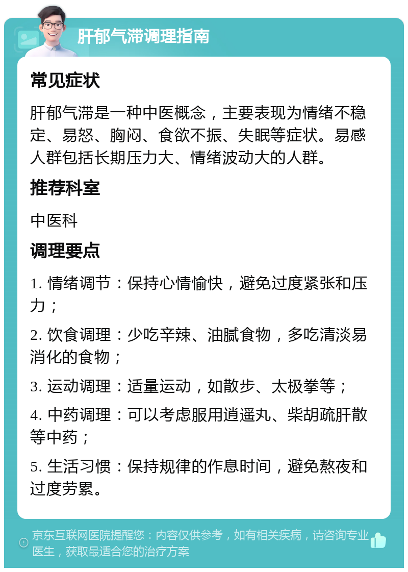 肝郁气滞调理指南 常见症状 肝郁气滞是一种中医概念，主要表现为情绪不稳定、易怒、胸闷、食欲不振、失眠等症状。易感人群包括长期压力大、情绪波动大的人群。 推荐科室 中医科 调理要点 1. 情绪调节：保持心情愉快，避免过度紧张和压力； 2. 饮食调理：少吃辛辣、油腻食物，多吃清淡易消化的食物； 3. 运动调理：适量运动，如散步、太极拳等； 4. 中药调理：可以考虑服用逍遥丸、柴胡疏肝散等中药； 5. 生活习惯：保持规律的作息时间，避免熬夜和过度劳累。