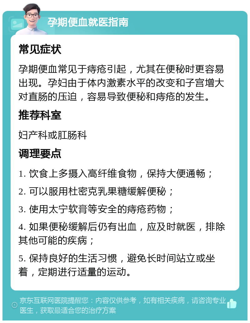 孕期便血就医指南 常见症状 孕期便血常见于痔疮引起，尤其在便秘时更容易出现。孕妇由于体内激素水平的改变和子宫增大对直肠的压迫，容易导致便秘和痔疮的发生。 推荐科室 妇产科或肛肠科 调理要点 1. 饮食上多摄入高纤维食物，保持大便通畅； 2. 可以服用杜密克乳果糖缓解便秘； 3. 使用太宁软膏等安全的痔疮药物； 4. 如果便秘缓解后仍有出血，应及时就医，排除其他可能的疾病； 5. 保持良好的生活习惯，避免长时间站立或坐着，定期进行适量的运动。