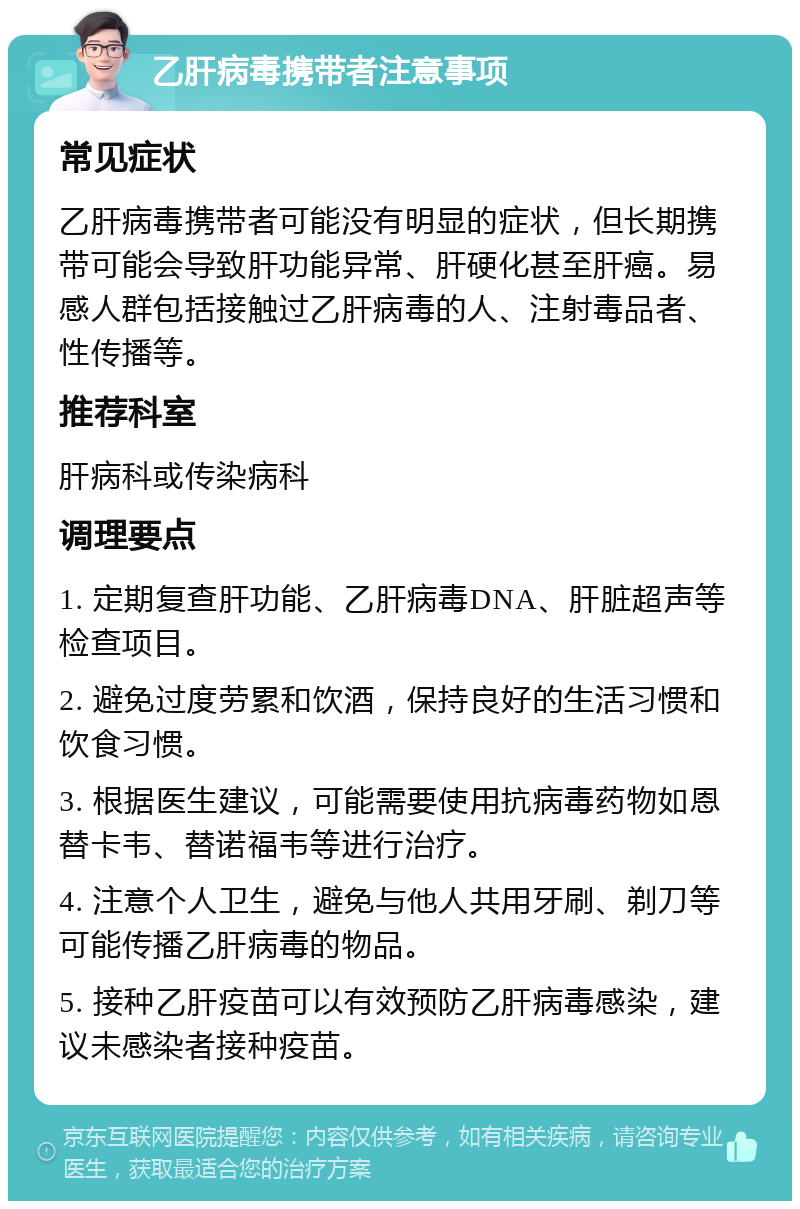 乙肝病毒携带者注意事项 常见症状 乙肝病毒携带者可能没有明显的症状，但长期携带可能会导致肝功能异常、肝硬化甚至肝癌。易感人群包括接触过乙肝病毒的人、注射毒品者、性传播等。 推荐科室 肝病科或传染病科 调理要点 1. 定期复查肝功能、乙肝病毒DNA、肝脏超声等检查项目。 2. 避免过度劳累和饮酒，保持良好的生活习惯和饮食习惯。 3. 根据医生建议，可能需要使用抗病毒药物如恩替卡韦、替诺福韦等进行治疗。 4. 注意个人卫生，避免与他人共用牙刷、剃刀等可能传播乙肝病毒的物品。 5. 接种乙肝疫苗可以有效预防乙肝病毒感染，建议未感染者接种疫苗。