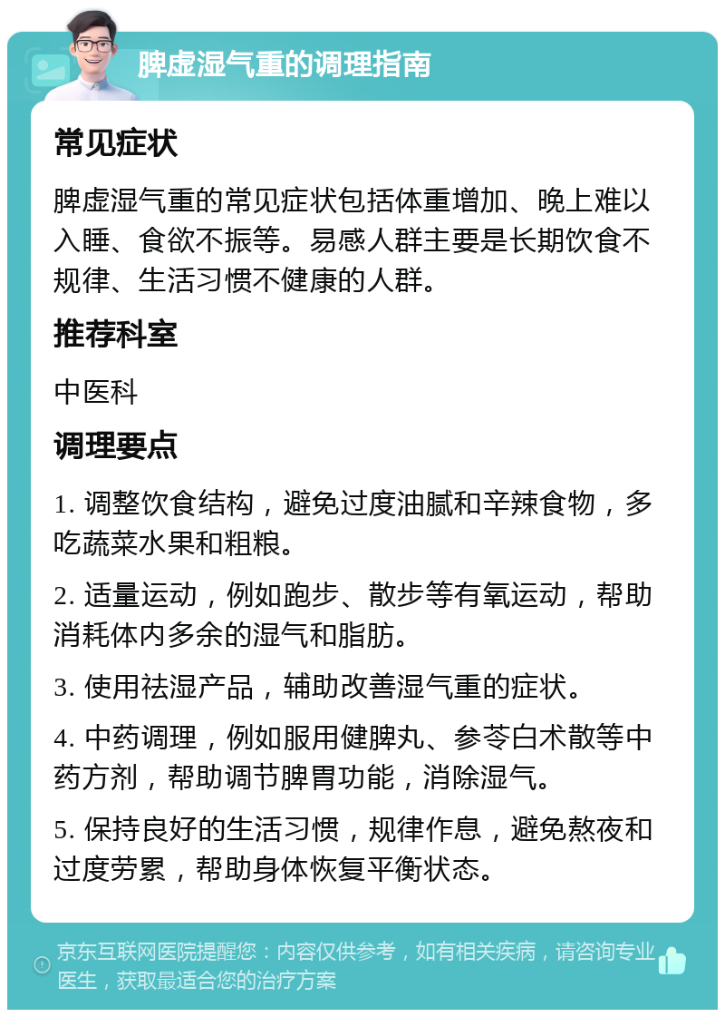 脾虚湿气重的调理指南 常见症状 脾虚湿气重的常见症状包括体重增加、晚上难以入睡、食欲不振等。易感人群主要是长期饮食不规律、生活习惯不健康的人群。 推荐科室 中医科 调理要点 1. 调整饮食结构，避免过度油腻和辛辣食物，多吃蔬菜水果和粗粮。 2. 适量运动，例如跑步、散步等有氧运动，帮助消耗体内多余的湿气和脂肪。 3. 使用祛湿产品，辅助改善湿气重的症状。 4. 中药调理，例如服用健脾丸、参苓白术散等中药方剂，帮助调节脾胃功能，消除湿气。 5. 保持良好的生活习惯，规律作息，避免熬夜和过度劳累，帮助身体恢复平衡状态。