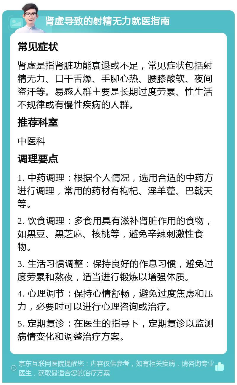 肾虚导致的射精无力就医指南 常见症状 肾虚是指肾脏功能衰退或不足，常见症状包括射精无力、口干舌燥、手脚心热、腰膝酸软、夜间盗汗等。易感人群主要是长期过度劳累、性生活不规律或有慢性疾病的人群。 推荐科室 中医科 调理要点 1. 中药调理：根据个人情况，选用合适的中药方进行调理，常用的药材有枸杞、淫羊藿、巴戟天等。 2. 饮食调理：多食用具有滋补肾脏作用的食物，如黑豆、黑芝麻、核桃等，避免辛辣刺激性食物。 3. 生活习惯调整：保持良好的作息习惯，避免过度劳累和熬夜，适当进行锻炼以增强体质。 4. 心理调节：保持心情舒畅，避免过度焦虑和压力，必要时可以进行心理咨询或治疗。 5. 定期复诊：在医生的指导下，定期复诊以监测病情变化和调整治疗方案。