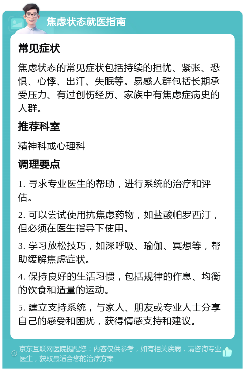 焦虑状态就医指南 常见症状 焦虑状态的常见症状包括持续的担忧、紧张、恐惧、心悸、出汗、失眠等。易感人群包括长期承受压力、有过创伤经历、家族中有焦虑症病史的人群。 推荐科室 精神科或心理科 调理要点 1. 寻求专业医生的帮助，进行系统的治疗和评估。 2. 可以尝试使用抗焦虑药物，如盐酸帕罗西汀，但必须在医生指导下使用。 3. 学习放松技巧，如深呼吸、瑜伽、冥想等，帮助缓解焦虑症状。 4. 保持良好的生活习惯，包括规律的作息、均衡的饮食和适量的运动。 5. 建立支持系统，与家人、朋友或专业人士分享自己的感受和困扰，获得情感支持和建议。