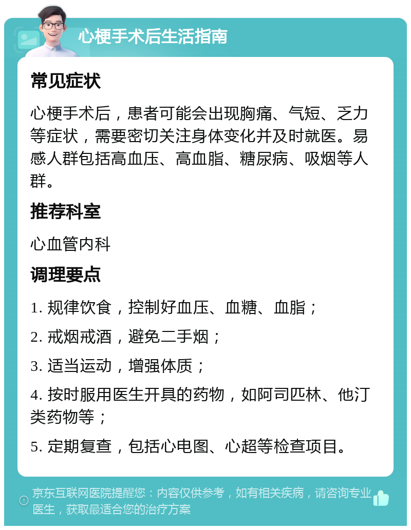 心梗手术后生活指南 常见症状 心梗手术后，患者可能会出现胸痛、气短、乏力等症状，需要密切关注身体变化并及时就医。易感人群包括高血压、高血脂、糖尿病、吸烟等人群。 推荐科室 心血管内科 调理要点 1. 规律饮食，控制好血压、血糖、血脂； 2. 戒烟戒酒，避免二手烟； 3. 适当运动，增强体质； 4. 按时服用医生开具的药物，如阿司匹林、他汀类药物等； 5. 定期复查，包括心电图、心超等检查项目。