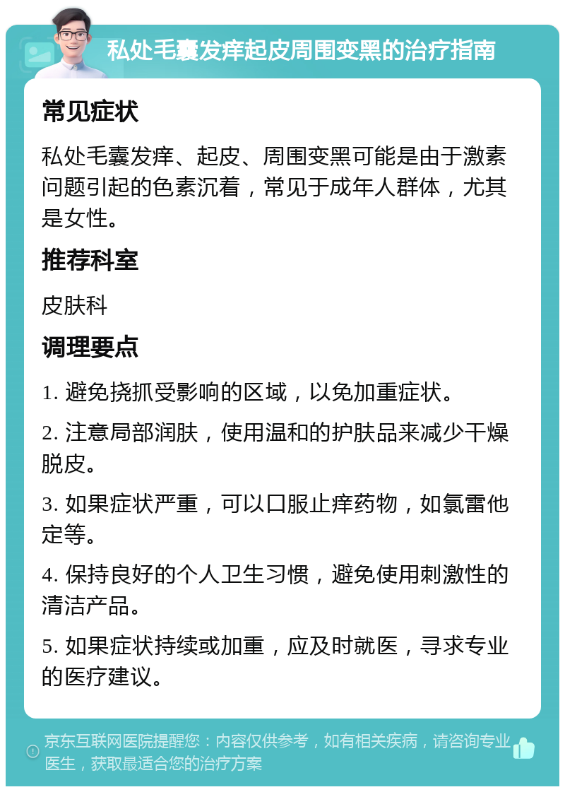 私处毛囊发痒起皮周围变黑的治疗指南 常见症状 私处毛囊发痒、起皮、周围变黑可能是由于激素问题引起的色素沉着，常见于成年人群体，尤其是女性。 推荐科室 皮肤科 调理要点 1. 避免挠抓受影响的区域，以免加重症状。 2. 注意局部润肤，使用温和的护肤品来减少干燥脱皮。 3. 如果症状严重，可以口服止痒药物，如氯雷他定等。 4. 保持良好的个人卫生习惯，避免使用刺激性的清洁产品。 5. 如果症状持续或加重，应及时就医，寻求专业的医疗建议。