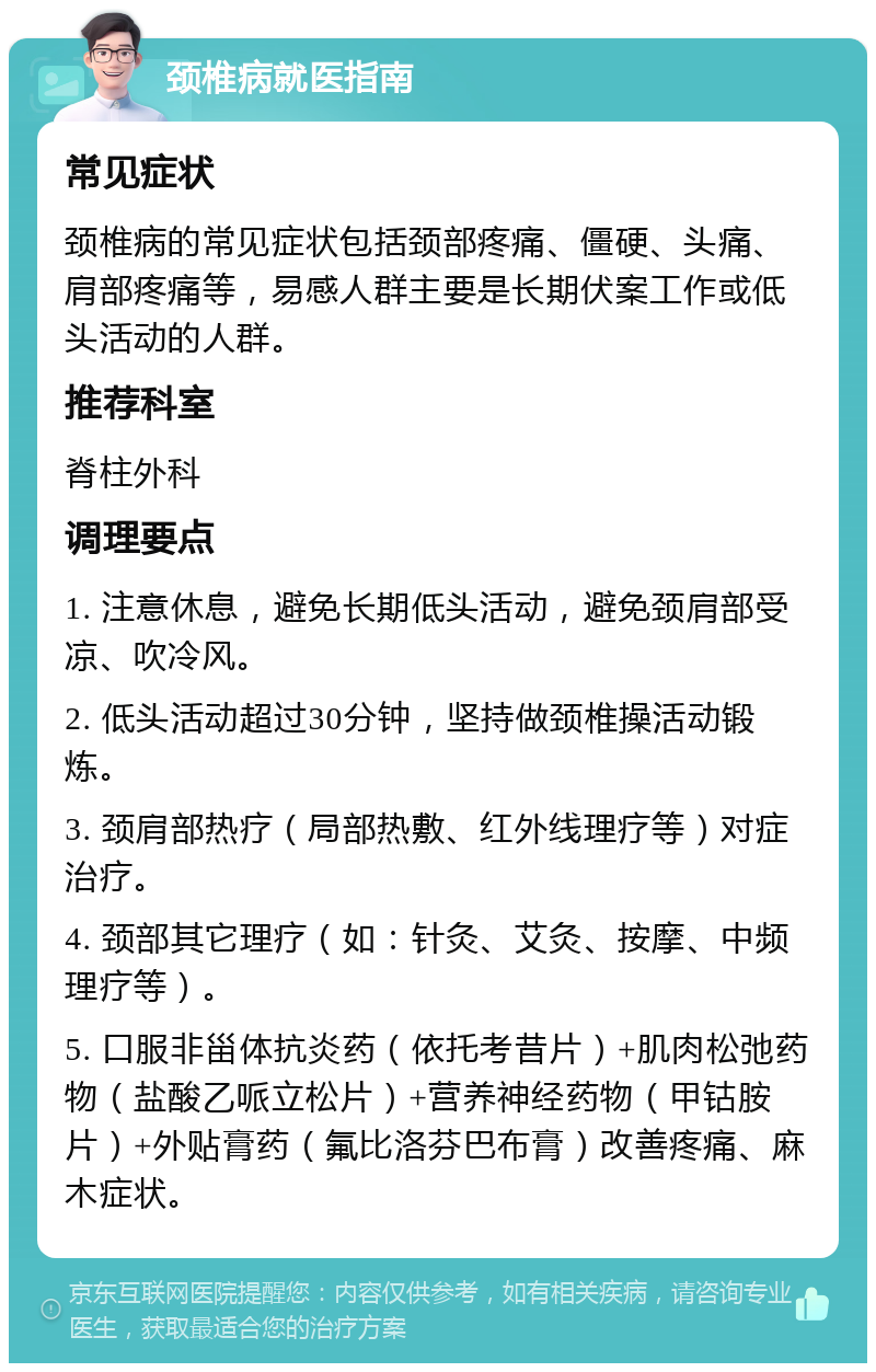 颈椎病就医指南 常见症状 颈椎病的常见症状包括颈部疼痛、僵硬、头痛、肩部疼痛等，易感人群主要是长期伏案工作或低头活动的人群。 推荐科室 脊柱外科 调理要点 1. 注意休息，避免长期低头活动，避免颈肩部受凉、吹冷风。 2. 低头活动超过30分钟，坚持做颈椎操活动锻炼。 3. 颈肩部热疗（局部热敷、红外线理疗等）对症治疗。 4. 颈部其它理疗（如：针灸、艾灸、按摩、中频理疗等）。 5. 口服非甾体抗炎药（依托考昔片）+肌肉松弛药物（盐酸乙哌立松片）+营养神经药物（甲钴胺片）+外贴膏药（氟比洛芬巴布膏）改善疼痛、麻木症状。