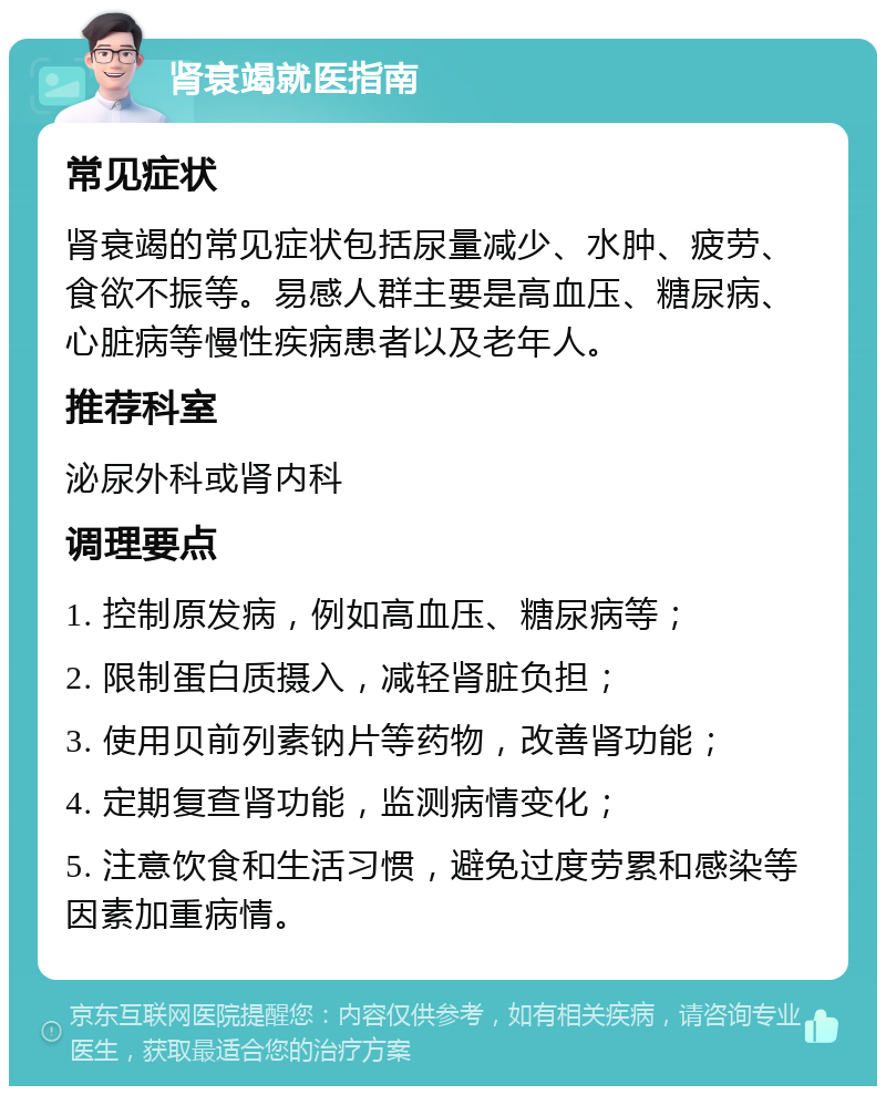 肾衰竭就医指南 常见症状 肾衰竭的常见症状包括尿量减少、水肿、疲劳、食欲不振等。易感人群主要是高血压、糖尿病、心脏病等慢性疾病患者以及老年人。 推荐科室 泌尿外科或肾内科 调理要点 1. 控制原发病，例如高血压、糖尿病等； 2. 限制蛋白质摄入，减轻肾脏负担； 3. 使用贝前列素钠片等药物，改善肾功能； 4. 定期复查肾功能，监测病情变化； 5. 注意饮食和生活习惯，避免过度劳累和感染等因素加重病情。