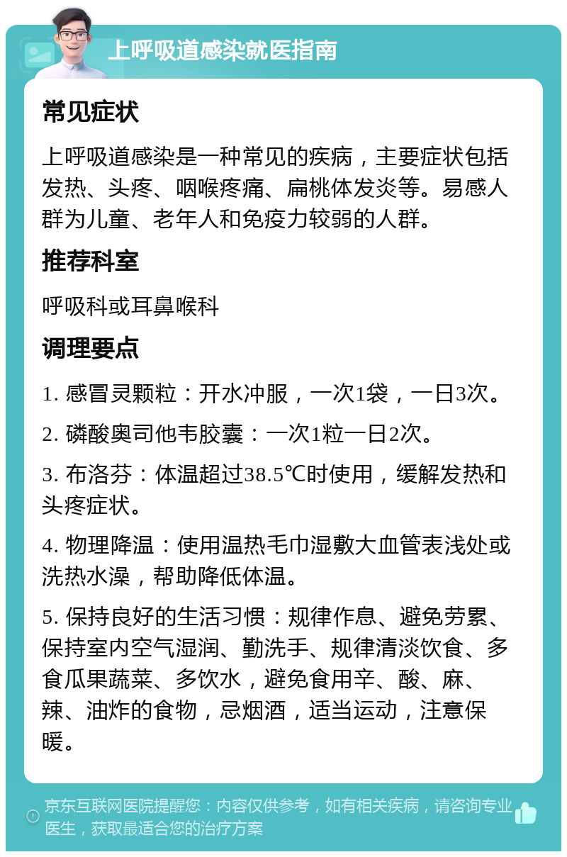 上呼吸道感染就医指南 常见症状 上呼吸道感染是一种常见的疾病，主要症状包括发热、头疼、咽喉疼痛、扁桃体发炎等。易感人群为儿童、老年人和免疫力较弱的人群。 推荐科室 呼吸科或耳鼻喉科 调理要点 1. 感冒灵颗粒：开水冲服，一次1袋，一日3次。 2. 磷酸奥司他韦胶囊：一次1粒一日2次。 3. 布洛芬：体温超过38.5℃时使用，缓解发热和头疼症状。 4. 物理降温：使用温热毛巾湿敷大血管表浅处或洗热水澡，帮助降低体温。 5. 保持良好的生活习惯：规律作息、避免劳累、保持室内空气湿润、勤洗手、规律清淡饮食、多食瓜果蔬菜、多饮水，避免食用辛、酸、麻、辣、油炸的食物，忌烟酒，适当运动，注意保暖。