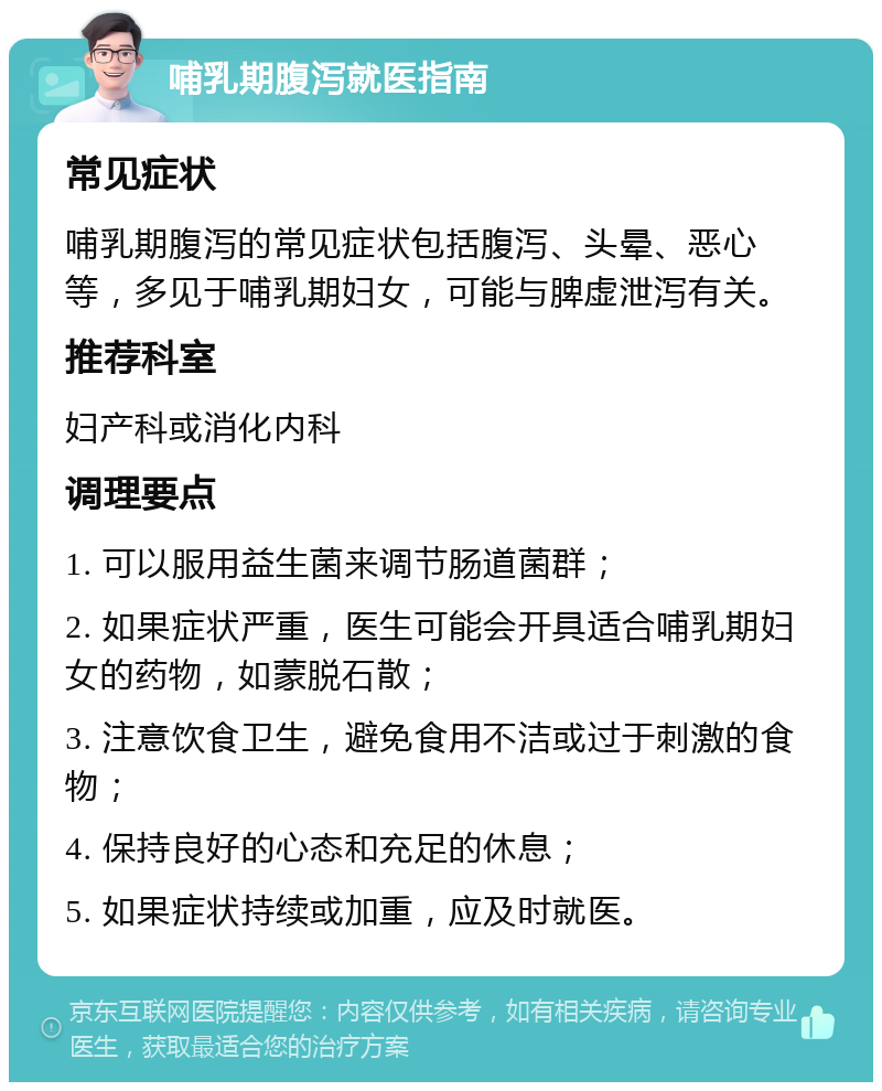 哺乳期腹泻就医指南 常见症状 哺乳期腹泻的常见症状包括腹泻、头晕、恶心等，多见于哺乳期妇女，可能与脾虚泄泻有关。 推荐科室 妇产科或消化内科 调理要点 1. 可以服用益生菌来调节肠道菌群； 2. 如果症状严重，医生可能会开具适合哺乳期妇女的药物，如蒙脱石散； 3. 注意饮食卫生，避免食用不洁或过于刺激的食物； 4. 保持良好的心态和充足的休息； 5. 如果症状持续或加重，应及时就医。