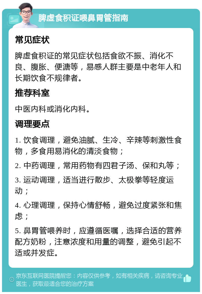 脾虚食积证喂鼻胃管指南 常见症状 脾虚食积证的常见症状包括食欲不振、消化不良、腹胀、便溏等，易感人群主要是中老年人和长期饮食不规律者。 推荐科室 中医内科或消化内科。 调理要点 1. 饮食调理，避免油腻、生冷、辛辣等刺激性食物，多食用易消化的清淡食物； 2. 中药调理，常用药物有四君子汤、保和丸等； 3. 运动调理，适当进行散步、太极拳等轻度运动； 4. 心理调理，保持心情舒畅，避免过度紧张和焦虑； 5. 鼻胃管喂养时，应遵循医嘱，选择合适的营养配方奶粉，注意浓度和用量的调整，避免引起不适或并发症。