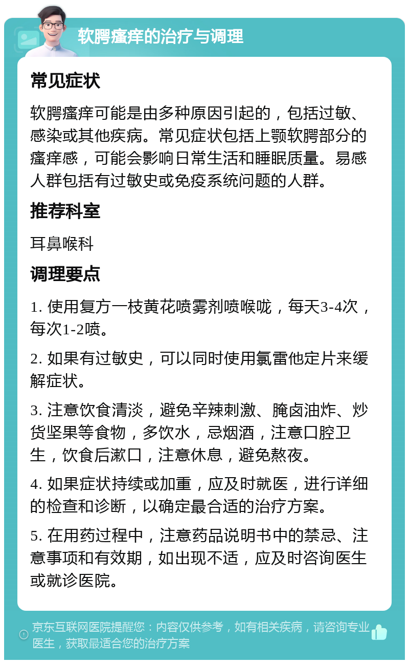 软腭瘙痒的治疗与调理 常见症状 软腭瘙痒可能是由多种原因引起的，包括过敏、感染或其他疾病。常见症状包括上颚软腭部分的瘙痒感，可能会影响日常生活和睡眠质量。易感人群包括有过敏史或免疫系统问题的人群。 推荐科室 耳鼻喉科 调理要点 1. 使用复方一枝黄花喷雾剂喷喉咙，每天3-4次，每次1-2喷。 2. 如果有过敏史，可以同时使用氯雷他定片来缓解症状。 3. 注意饮食清淡，避免辛辣刺激、腌卤油炸、炒货坚果等食物，多饮水，忌烟酒，注意口腔卫生，饮食后漱口，注意休息，避免熬夜。 4. 如果症状持续或加重，应及时就医，进行详细的检查和诊断，以确定最合适的治疗方案。 5. 在用药过程中，注意药品说明书中的禁忌、注意事项和有效期，如出现不适，应及时咨询医生或就诊医院。