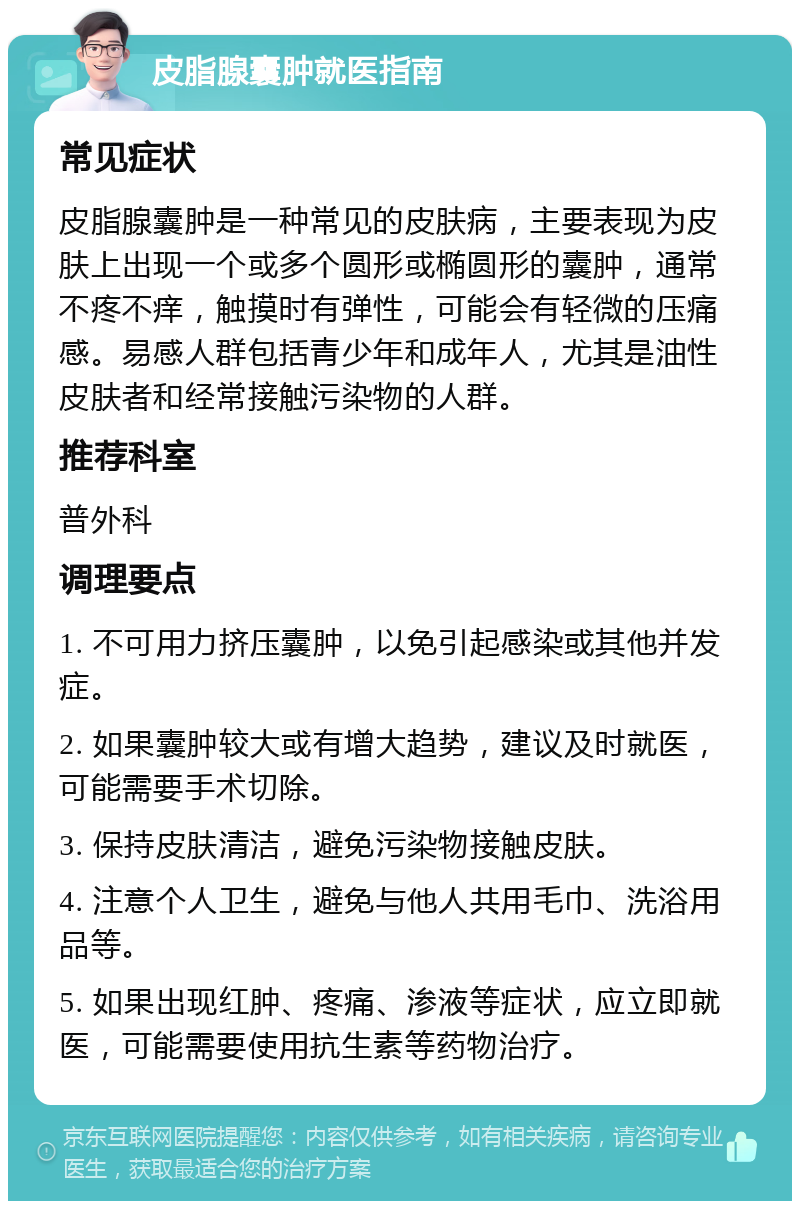 皮脂腺囊肿就医指南 常见症状 皮脂腺囊肿是一种常见的皮肤病，主要表现为皮肤上出现一个或多个圆形或椭圆形的囊肿，通常不疼不痒，触摸时有弹性，可能会有轻微的压痛感。易感人群包括青少年和成年人，尤其是油性皮肤者和经常接触污染物的人群。 推荐科室 普外科 调理要点 1. 不可用力挤压囊肿，以免引起感染或其他并发症。 2. 如果囊肿较大或有增大趋势，建议及时就医，可能需要手术切除。 3. 保持皮肤清洁，避免污染物接触皮肤。 4. 注意个人卫生，避免与他人共用毛巾、洗浴用品等。 5. 如果出现红肿、疼痛、渗液等症状，应立即就医，可能需要使用抗生素等药物治疗。