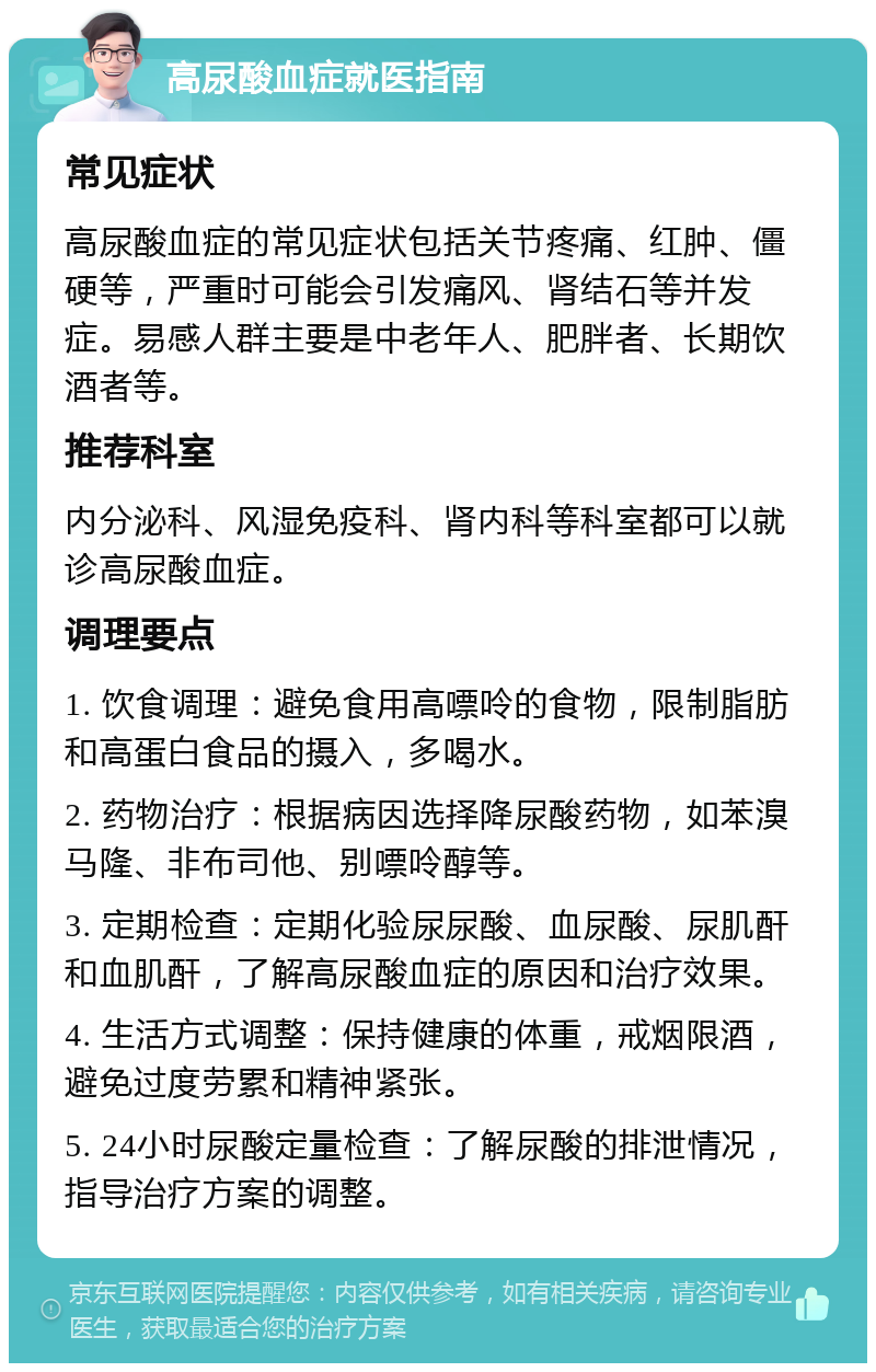 高尿酸血症就医指南 常见症状 高尿酸血症的常见症状包括关节疼痛、红肿、僵硬等，严重时可能会引发痛风、肾结石等并发症。易感人群主要是中老年人、肥胖者、长期饮酒者等。 推荐科室 内分泌科、风湿免疫科、肾内科等科室都可以就诊高尿酸血症。 调理要点 1. 饮食调理：避免食用高嘌呤的食物，限制脂肪和高蛋白食品的摄入，多喝水。 2. 药物治疗：根据病因选择降尿酸药物，如苯溴马隆、非布司他、别嘌呤醇等。 3. 定期检查：定期化验尿尿酸、血尿酸、尿肌酐和血肌酐，了解高尿酸血症的原因和治疗效果。 4. 生活方式调整：保持健康的体重，戒烟限酒，避免过度劳累和精神紧张。 5. 24小时尿酸定量检查：了解尿酸的排泄情况，指导治疗方案的调整。