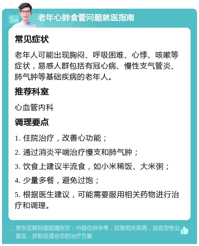 老年心肺食管问题就医指南 常见症状 老年人可能出现胸闷、呼吸困难、心悸、咳嗽等症状，易感人群包括有冠心病、慢性支气管炎、肺气肿等基础疾病的老年人。 推荐科室 心血管内科 调理要点 1. 住院治疗，改善心功能； 2. 通过消炎平喘治疗慢支和肺气肿； 3. 饮食上建议半流食，如小米稀饭、大米粥； 4. 少量多餐，避免过饱； 5. 根据医生建议，可能需要服用相关药物进行治疗和调理。