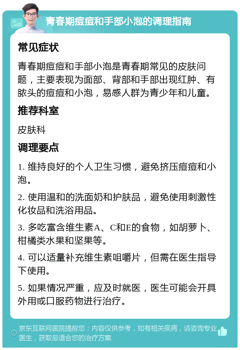 青春期痘痘和手部小泡的调理指南 常见症状 青春期痘痘和手部小泡是青春期常见的皮肤问题，主要表现为面部、背部和手部出现红肿、有脓头的痘痘和小泡，易感人群为青少年和儿童。 推荐科室 皮肤科 调理要点 1. 维持良好的个人卫生习惯，避免挤压痘痘和小泡。 2. 使用温和的洗面奶和护肤品，避免使用刺激性化妆品和洗浴用品。 3. 多吃富含维生素A、C和E的食物，如胡萝卜、柑橘类水果和坚果等。 4. 可以适量补充维生素咀嚼片，但需在医生指导下使用。 5. 如果情况严重，应及时就医，医生可能会开具外用或口服药物进行治疗。