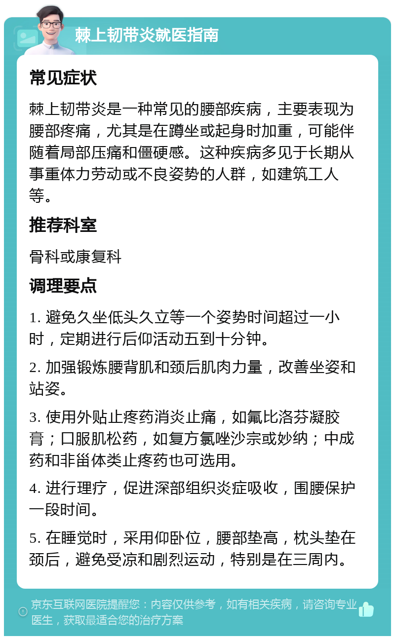 棘上韧带炎就医指南 常见症状 棘上韧带炎是一种常见的腰部疾病，主要表现为腰部疼痛，尤其是在蹲坐或起身时加重，可能伴随着局部压痛和僵硬感。这种疾病多见于长期从事重体力劳动或不良姿势的人群，如建筑工人等。 推荐科室 骨科或康复科 调理要点 1. 避免久坐低头久立等一个姿势时间超过一小时，定期进行后仰活动五到十分钟。 2. 加强锻炼腰背肌和颈后肌肉力量，改善坐姿和站姿。 3. 使用外贴止疼药消炎止痛，如氟比洛芬凝胶膏；口服肌松药，如复方氯唑沙宗或妙纳；中成药和非甾体类止疼药也可选用。 4. 进行理疗，促进深部组织炎症吸收，围腰保护一段时间。 5. 在睡觉时，采用仰卧位，腰部垫高，枕头垫在颈后，避免受凉和剧烈运动，特别是在三周内。