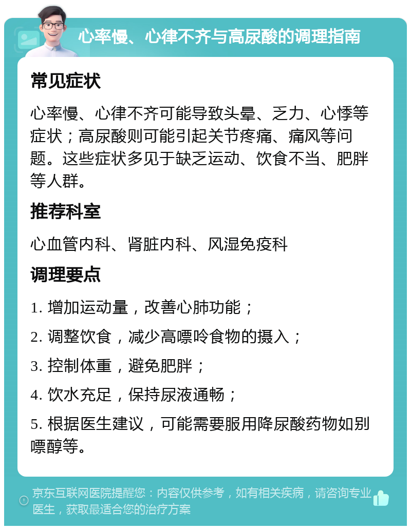 心率慢、心律不齐与高尿酸的调理指南 常见症状 心率慢、心律不齐可能导致头晕、乏力、心悸等症状；高尿酸则可能引起关节疼痛、痛风等问题。这些症状多见于缺乏运动、饮食不当、肥胖等人群。 推荐科室 心血管内科、肾脏内科、风湿免疫科 调理要点 1. 增加运动量，改善心肺功能； 2. 调整饮食，减少高嘌呤食物的摄入； 3. 控制体重，避免肥胖； 4. 饮水充足，保持尿液通畅； 5. 根据医生建议，可能需要服用降尿酸药物如别嘌醇等。