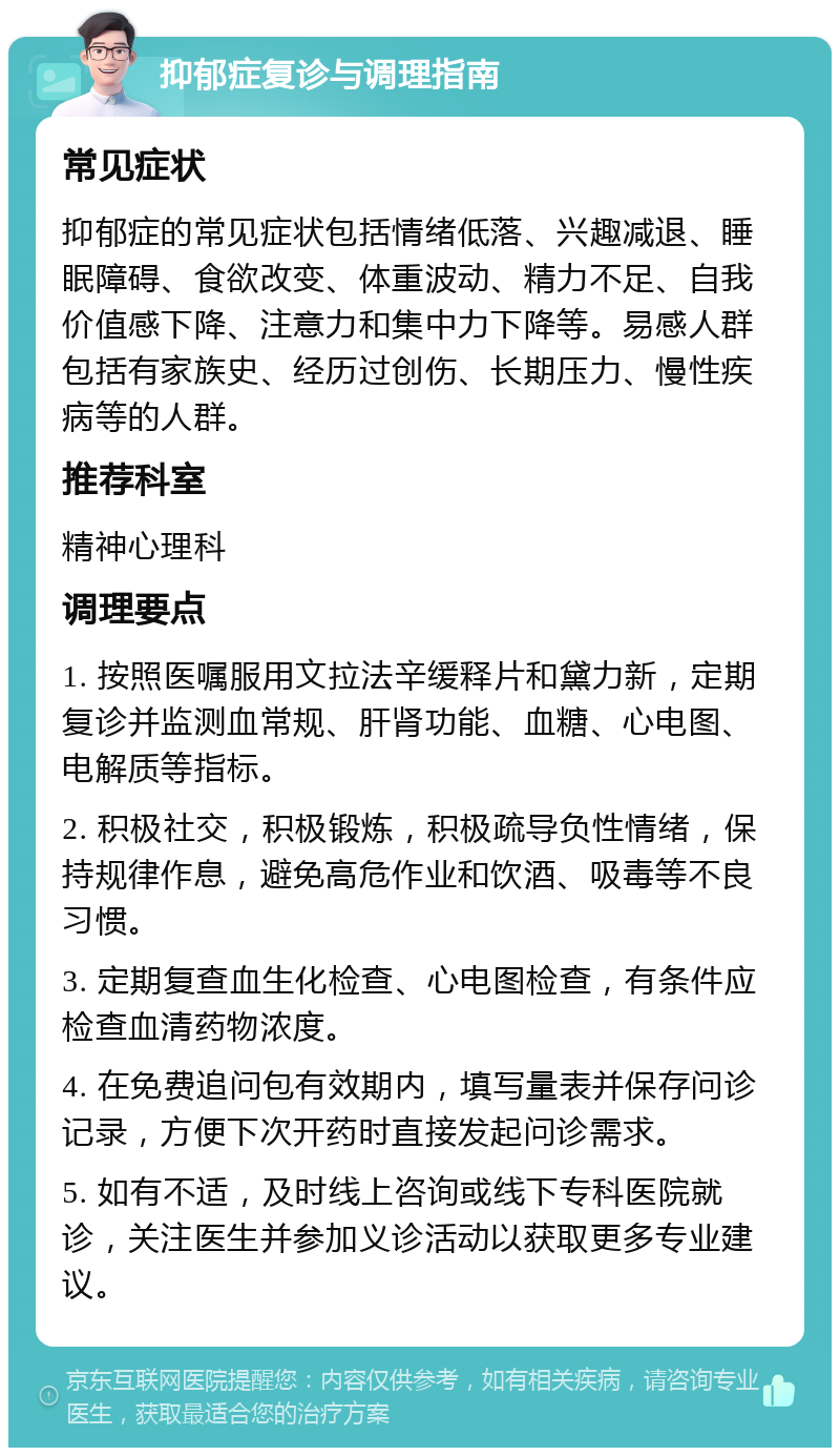 抑郁症复诊与调理指南 常见症状 抑郁症的常见症状包括情绪低落、兴趣减退、睡眠障碍、食欲改变、体重波动、精力不足、自我价值感下降、注意力和集中力下降等。易感人群包括有家族史、经历过创伤、长期压力、慢性疾病等的人群。 推荐科室 精神心理科 调理要点 1. 按照医嘱服用文拉法辛缓释片和黛力新，定期复诊并监测血常规、肝肾功能、血糖、心电图、电解质等指标。 2. 积极社交，积极锻炼，积极疏导负性情绪，保持规律作息，避免高危作业和饮酒、吸毒等不良习惯。 3. 定期复查血生化检查、心电图检查，有条件应检查血清药物浓度。 4. 在免费追问包有效期内，填写量表并保存问诊记录，方便下次开药时直接发起问诊需求。 5. 如有不适，及时线上咨询或线下专科医院就诊，关注医生并参加义诊活动以获取更多专业建议。