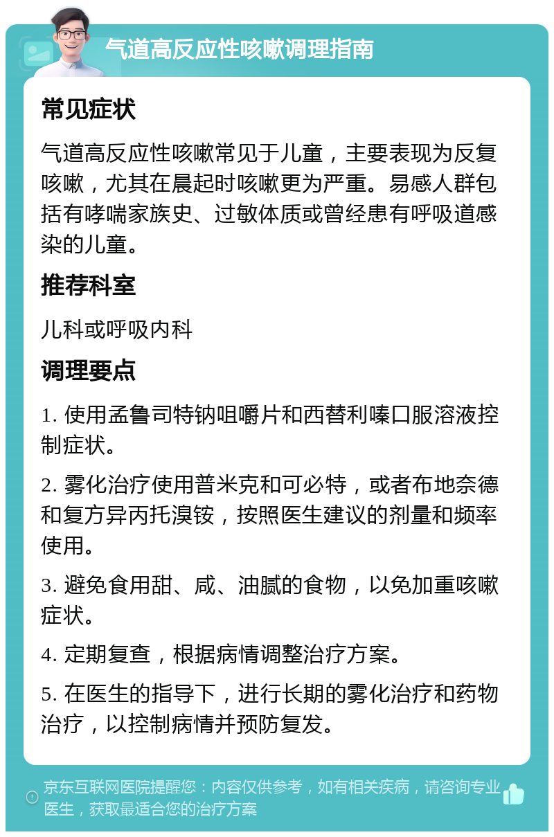 气道高反应性咳嗽调理指南 常见症状 气道高反应性咳嗽常见于儿童，主要表现为反复咳嗽，尤其在晨起时咳嗽更为严重。易感人群包括有哮喘家族史、过敏体质或曾经患有呼吸道感染的儿童。 推荐科室 儿科或呼吸内科 调理要点 1. 使用孟鲁司特钠咀嚼片和西替利嗪口服溶液控制症状。 2. 雾化治疗使用普米克和可必特，或者布地奈德和复方异丙托溴铵，按照医生建议的剂量和频率使用。 3. 避免食用甜、咸、油腻的食物，以免加重咳嗽症状。 4. 定期复查，根据病情调整治疗方案。 5. 在医生的指导下，进行长期的雾化治疗和药物治疗，以控制病情并预防复发。