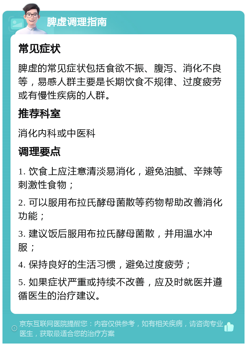 脾虚调理指南 常见症状 脾虚的常见症状包括食欲不振、腹泻、消化不良等，易感人群主要是长期饮食不规律、过度疲劳或有慢性疾病的人群。 推荐科室 消化内科或中医科 调理要点 1. 饮食上应注意清淡易消化，避免油腻、辛辣等刺激性食物； 2. 可以服用布拉氏酵母菌散等药物帮助改善消化功能； 3. 建议饭后服用布拉氏酵母菌散，并用温水冲服； 4. 保持良好的生活习惯，避免过度疲劳； 5. 如果症状严重或持续不改善，应及时就医并遵循医生的治疗建议。