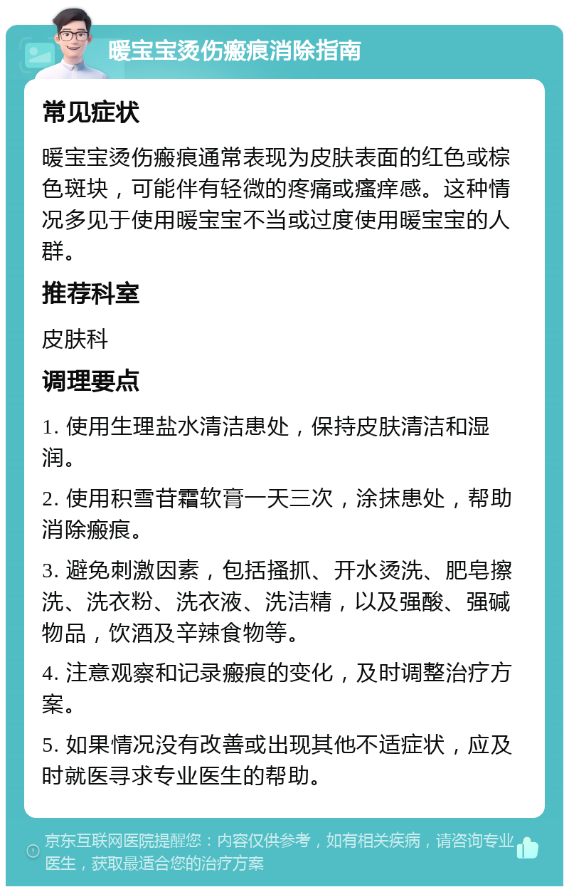 暖宝宝烫伤瘢痕消除指南 常见症状 暖宝宝烫伤瘢痕通常表现为皮肤表面的红色或棕色斑块，可能伴有轻微的疼痛或瘙痒感。这种情况多见于使用暖宝宝不当或过度使用暖宝宝的人群。 推荐科室 皮肤科 调理要点 1. 使用生理盐水清洁患处，保持皮肤清洁和湿润。 2. 使用积雪苷霜软膏一天三次，涂抹患处，帮助消除瘢痕。 3. 避免刺激因素，包括搔抓、开水烫洗、肥皂擦洗、洗衣粉、洗衣液、洗洁精，以及强酸、强碱物品，饮酒及辛辣食物等。 4. 注意观察和记录瘢痕的变化，及时调整治疗方案。 5. 如果情况没有改善或出现其他不适症状，应及时就医寻求专业医生的帮助。