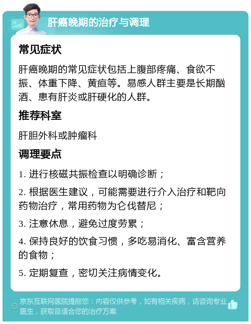 肝癌晚期的治疗与调理 常见症状 肝癌晚期的常见症状包括上腹部疼痛、食欲不振、体重下降、黄疸等。易感人群主要是长期酗酒、患有肝炎或肝硬化的人群。 推荐科室 肝胆外科或肿瘤科 调理要点 1. 进行核磁共振检查以明确诊断； 2. 根据医生建议，可能需要进行介入治疗和靶向药物治疗，常用药物为仑伐替尼； 3. 注意休息，避免过度劳累； 4. 保持良好的饮食习惯，多吃易消化、富含营养的食物； 5. 定期复查，密切关注病情变化。