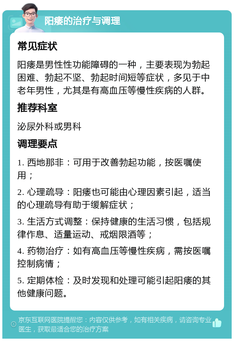 阳痿的治疗与调理 常见症状 阳痿是男性性功能障碍的一种，主要表现为勃起困难、勃起不坚、勃起时间短等症状，多见于中老年男性，尤其是有高血压等慢性疾病的人群。 推荐科室 泌尿外科或男科 调理要点 1. 西地那非：可用于改善勃起功能，按医嘱使用； 2. 心理疏导：阳痿也可能由心理因素引起，适当的心理疏导有助于缓解症状； 3. 生活方式调整：保持健康的生活习惯，包括规律作息、适量运动、戒烟限酒等； 4. 药物治疗：如有高血压等慢性疾病，需按医嘱控制病情； 5. 定期体检：及时发现和处理可能引起阳痿的其他健康问题。