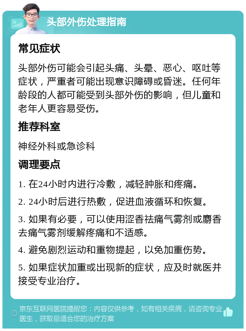 头部外伤处理指南 常见症状 头部外伤可能会引起头痛、头晕、恶心、呕吐等症状，严重者可能出现意识障碍或昏迷。任何年龄段的人都可能受到头部外伤的影响，但儿童和老年人更容易受伤。 推荐科室 神经外科或急诊科 调理要点 1. 在24小时内进行冷敷，减轻肿胀和疼痛。 2. 24小时后进行热敷，促进血液循环和恢复。 3. 如果有必要，可以使用涩香祛痛气雾剂或麝香去痛气雾剂缓解疼痛和不适感。 4. 避免剧烈运动和重物提起，以免加重伤势。 5. 如果症状加重或出现新的症状，应及时就医并接受专业治疗。