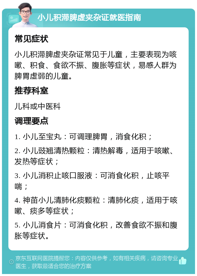 小儿积滞脾虚夹杂证就医指南 常见症状 小儿积滞脾虚夹杂证常见于儿童，主要表现为咳嗽、积食、食欲不振、腹胀等症状，易感人群为脾胃虚弱的儿童。 推荐科室 儿科或中医科 调理要点 1. 小儿至宝丸：可调理脾胃，消食化积； 2. 小儿豉翘清热颗粒：清热解毒，适用于咳嗽、发热等症状； 3. 小儿消积止咳口服液：可消食化积，止咳平喘； 4. 神苗小儿清肺化痰颗粒：清肺化痰，适用于咳嗽、痰多等症状； 5. 小儿消食片：可消食化积，改善食欲不振和腹胀等症状。