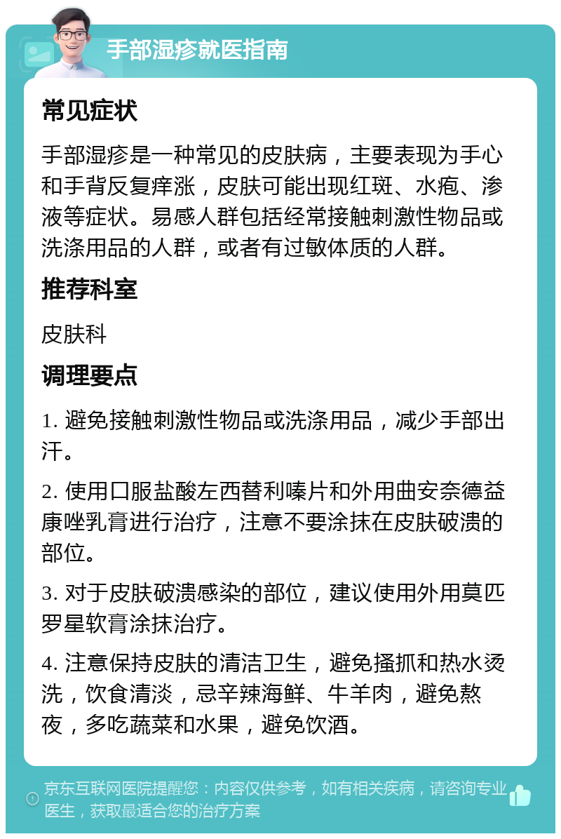 手部湿疹就医指南 常见症状 手部湿疹是一种常见的皮肤病，主要表现为手心和手背反复痒涨，皮肤可能出现红斑、水疱、渗液等症状。易感人群包括经常接触刺激性物品或洗涤用品的人群，或者有过敏体质的人群。 推荐科室 皮肤科 调理要点 1. 避免接触刺激性物品或洗涤用品，减少手部出汗。 2. 使用口服盐酸左西替利嗪片和外用曲安奈德益康唑乳膏进行治疗，注意不要涂抹在皮肤破溃的部位。 3. 对于皮肤破溃感染的部位，建议使用外用莫匹罗星软膏涂抹治疗。 4. 注意保持皮肤的清洁卫生，避免搔抓和热水烫洗，饮食清淡，忌辛辣海鲜、牛羊肉，避免熬夜，多吃蔬菜和水果，避免饮酒。