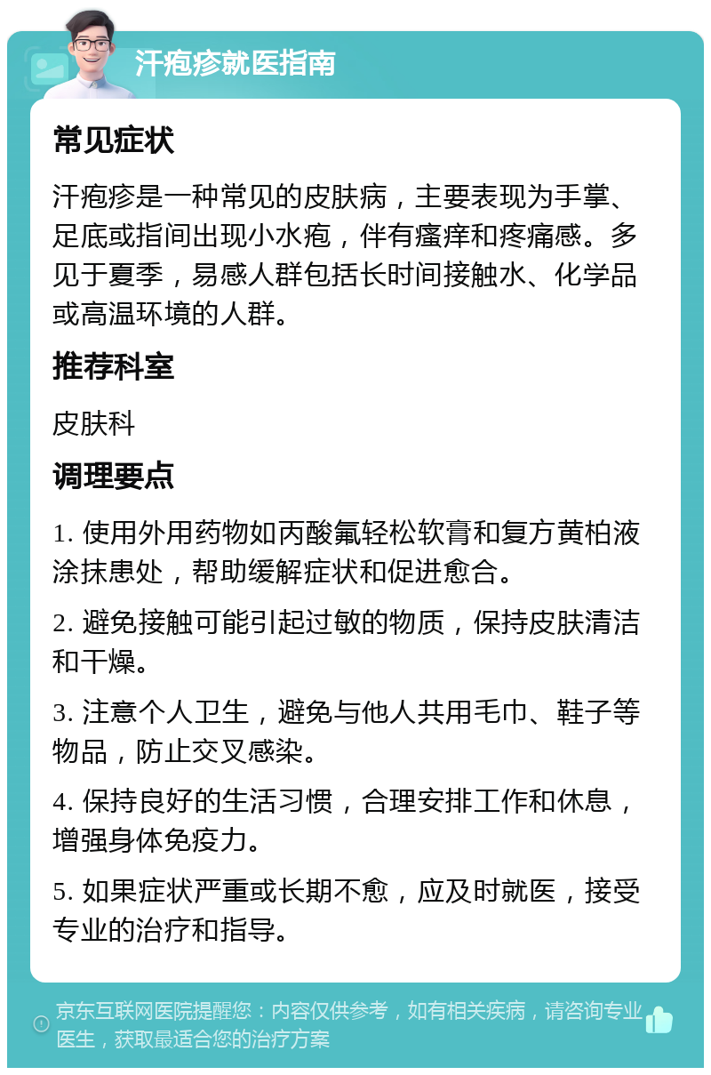 汗疱疹就医指南 常见症状 汗疱疹是一种常见的皮肤病，主要表现为手掌、足底或指间出现小水疱，伴有瘙痒和疼痛感。多见于夏季，易感人群包括长时间接触水、化学品或高温环境的人群。 推荐科室 皮肤科 调理要点 1. 使用外用药物如丙酸氟轻松软膏和复方黄柏液涂抹患处，帮助缓解症状和促进愈合。 2. 避免接触可能引起过敏的物质，保持皮肤清洁和干燥。 3. 注意个人卫生，避免与他人共用毛巾、鞋子等物品，防止交叉感染。 4. 保持良好的生活习惯，合理安排工作和休息，增强身体免疫力。 5. 如果症状严重或长期不愈，应及时就医，接受专业的治疗和指导。