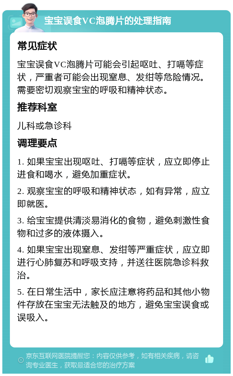 宝宝误食VC泡腾片的处理指南 常见症状 宝宝误食VC泡腾片可能会引起呕吐、打嗝等症状，严重者可能会出现窒息、发绀等危险情况。需要密切观察宝宝的呼吸和精神状态。 推荐科室 儿科或急诊科 调理要点 1. 如果宝宝出现呕吐、打嗝等症状，应立即停止进食和喝水，避免加重症状。 2. 观察宝宝的呼吸和精神状态，如有异常，应立即就医。 3. 给宝宝提供清淡易消化的食物，避免刺激性食物和过多的液体摄入。 4. 如果宝宝出现窒息、发绀等严重症状，应立即进行心肺复苏和呼吸支持，并送往医院急诊科救治。 5. 在日常生活中，家长应注意将药品和其他小物件存放在宝宝无法触及的地方，避免宝宝误食或误吸入。