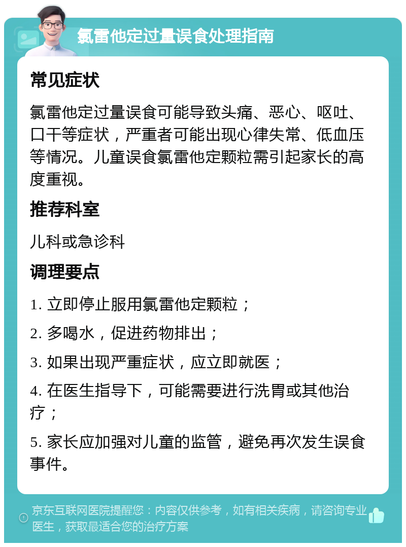 氯雷他定过量误食处理指南 常见症状 氯雷他定过量误食可能导致头痛、恶心、呕吐、口干等症状，严重者可能出现心律失常、低血压等情况。儿童误食氯雷他定颗粒需引起家长的高度重视。 推荐科室 儿科或急诊科 调理要点 1. 立即停止服用氯雷他定颗粒； 2. 多喝水，促进药物排出； 3. 如果出现严重症状，应立即就医； 4. 在医生指导下，可能需要进行洗胃或其他治疗； 5. 家长应加强对儿童的监管，避免再次发生误食事件。