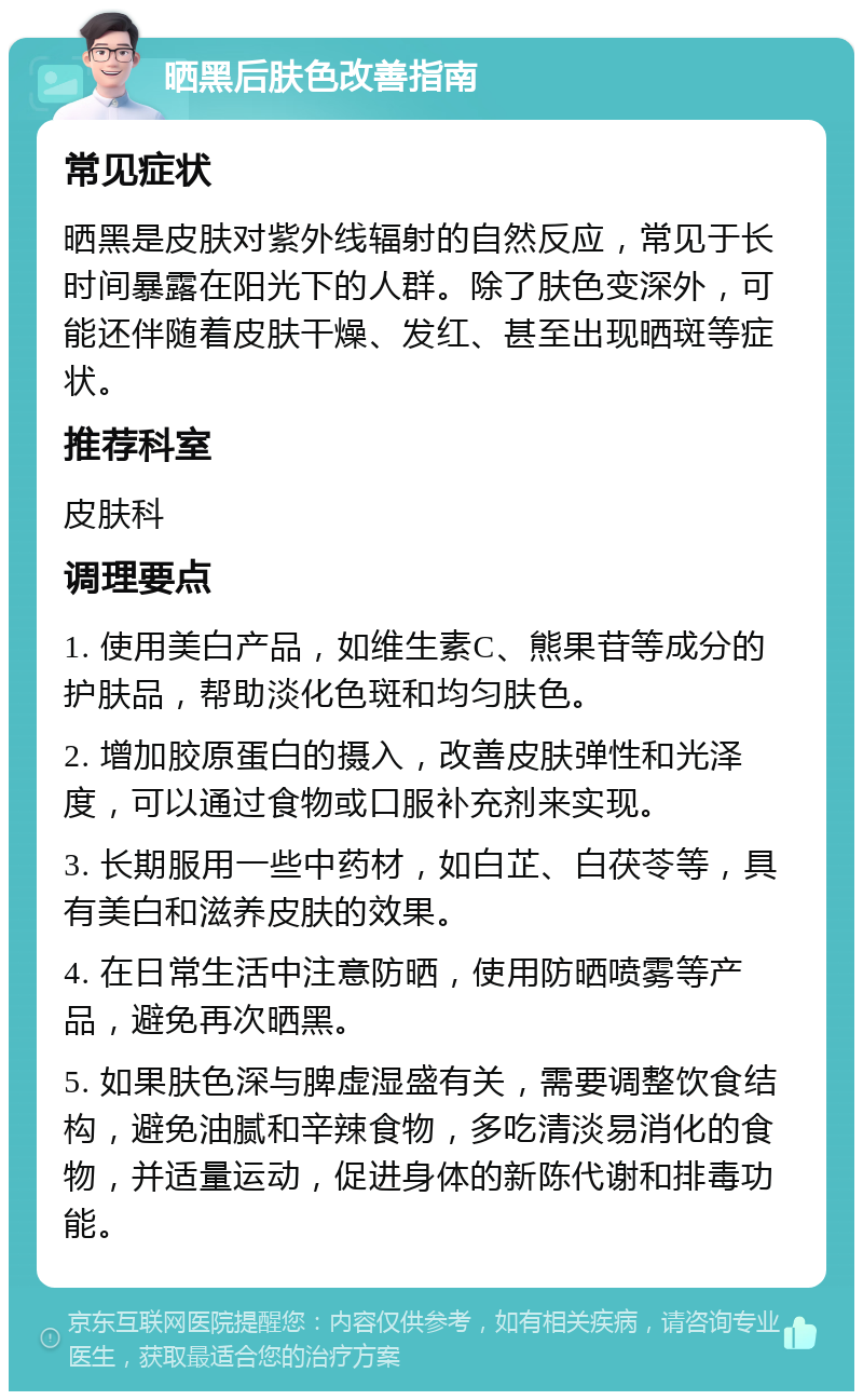 晒黑后肤色改善指南 常见症状 晒黑是皮肤对紫外线辐射的自然反应，常见于长时间暴露在阳光下的人群。除了肤色变深外，可能还伴随着皮肤干燥、发红、甚至出现晒斑等症状。 推荐科室 皮肤科 调理要点 1. 使用美白产品，如维生素C、熊果苷等成分的护肤品，帮助淡化色斑和均匀肤色。 2. 增加胶原蛋白的摄入，改善皮肤弹性和光泽度，可以通过食物或口服补充剂来实现。 3. 长期服用一些中药材，如白芷、白茯苓等，具有美白和滋养皮肤的效果。 4. 在日常生活中注意防晒，使用防晒喷雾等产品，避免再次晒黑。 5. 如果肤色深与脾虚湿盛有关，需要调整饮食结构，避免油腻和辛辣食物，多吃清淡易消化的食物，并适量运动，促进身体的新陈代谢和排毒功能。