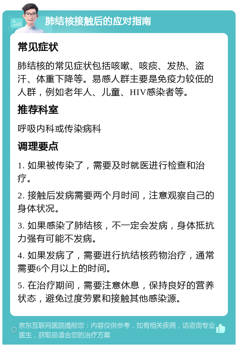 肺结核接触后的应对指南 常见症状 肺结核的常见症状包括咳嗽、咳痰、发热、盗汗、体重下降等。易感人群主要是免疫力较低的人群，例如老年人、儿童、HIV感染者等。 推荐科室 呼吸内科或传染病科 调理要点 1. 如果被传染了，需要及时就医进行检查和治疗。 2. 接触后发病需要两个月时间，注意观察自己的身体状况。 3. 如果感染了肺结核，不一定会发病，身体抵抗力强有可能不发病。 4. 如果发病了，需要进行抗结核药物治疗，通常需要6个月以上的时间。 5. 在治疗期间，需要注意休息，保持良好的营养状态，避免过度劳累和接触其他感染源。