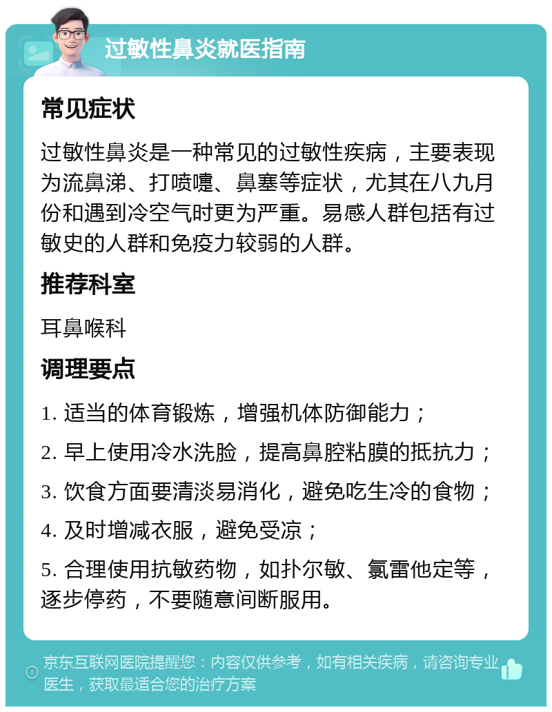 过敏性鼻炎就医指南 常见症状 过敏性鼻炎是一种常见的过敏性疾病，主要表现为流鼻涕、打喷嚏、鼻塞等症状，尤其在八九月份和遇到冷空气时更为严重。易感人群包括有过敏史的人群和免疫力较弱的人群。 推荐科室 耳鼻喉科 调理要点 1. 适当的体育锻炼，增强机体防御能力； 2. 早上使用冷水洗脸，提高鼻腔粘膜的抵抗力； 3. 饮食方面要清淡易消化，避免吃生冷的食物； 4. 及时增减衣服，避免受凉； 5. 合理使用抗敏药物，如扑尔敏、氯雷他定等，逐步停药，不要随意间断服用。