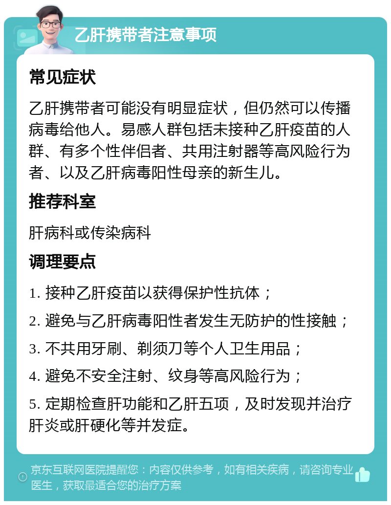 乙肝携带者注意事项 常见症状 乙肝携带者可能没有明显症状，但仍然可以传播病毒给他人。易感人群包括未接种乙肝疫苗的人群、有多个性伴侣者、共用注射器等高风险行为者、以及乙肝病毒阳性母亲的新生儿。 推荐科室 肝病科或传染病科 调理要点 1. 接种乙肝疫苗以获得保护性抗体； 2. 避免与乙肝病毒阳性者发生无防护的性接触； 3. 不共用牙刷、剃须刀等个人卫生用品； 4. 避免不安全注射、纹身等高风险行为； 5. 定期检查肝功能和乙肝五项，及时发现并治疗肝炎或肝硬化等并发症。