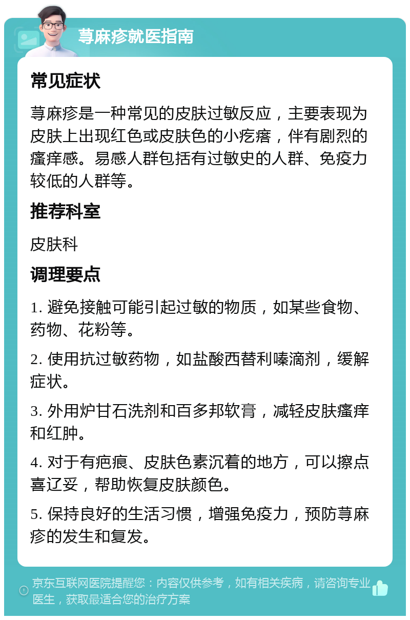 荨麻疹就医指南 常见症状 荨麻疹是一种常见的皮肤过敏反应，主要表现为皮肤上出现红色或皮肤色的小疙瘩，伴有剧烈的瘙痒感。易感人群包括有过敏史的人群、免疫力较低的人群等。 推荐科室 皮肤科 调理要点 1. 避免接触可能引起过敏的物质，如某些食物、药物、花粉等。 2. 使用抗过敏药物，如盐酸西替利嗪滴剂，缓解症状。 3. 外用炉甘石洗剂和百多邦软膏，减轻皮肤瘙痒和红肿。 4. 对于有疤痕、皮肤色素沉着的地方，可以擦点喜辽妥，帮助恢复皮肤颜色。 5. 保持良好的生活习惯，增强免疫力，预防荨麻疹的发生和复发。