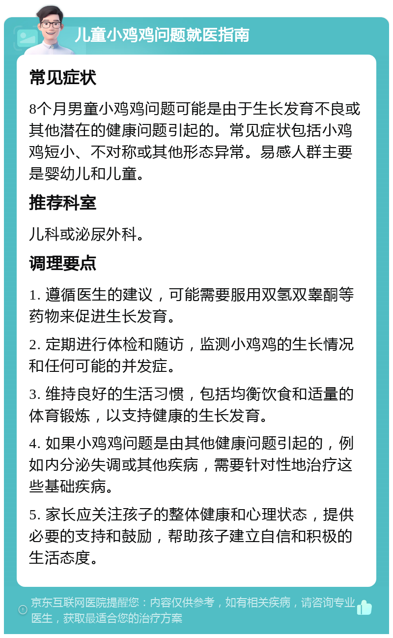 儿童小鸡鸡问题就医指南 常见症状 8个月男童小鸡鸡问题可能是由于生长发育不良或其他潜在的健康问题引起的。常见症状包括小鸡鸡短小、不对称或其他形态异常。易感人群主要是婴幼儿和儿童。 推荐科室 儿科或泌尿外科。 调理要点 1. 遵循医生的建议，可能需要服用双氢双睾酮等药物来促进生长发育。 2. 定期进行体检和随访，监测小鸡鸡的生长情况和任何可能的并发症。 3. 维持良好的生活习惯，包括均衡饮食和适量的体育锻炼，以支持健康的生长发育。 4. 如果小鸡鸡问题是由其他健康问题引起的，例如内分泌失调或其他疾病，需要针对性地治疗这些基础疾病。 5. 家长应关注孩子的整体健康和心理状态，提供必要的支持和鼓励，帮助孩子建立自信和积极的生活态度。