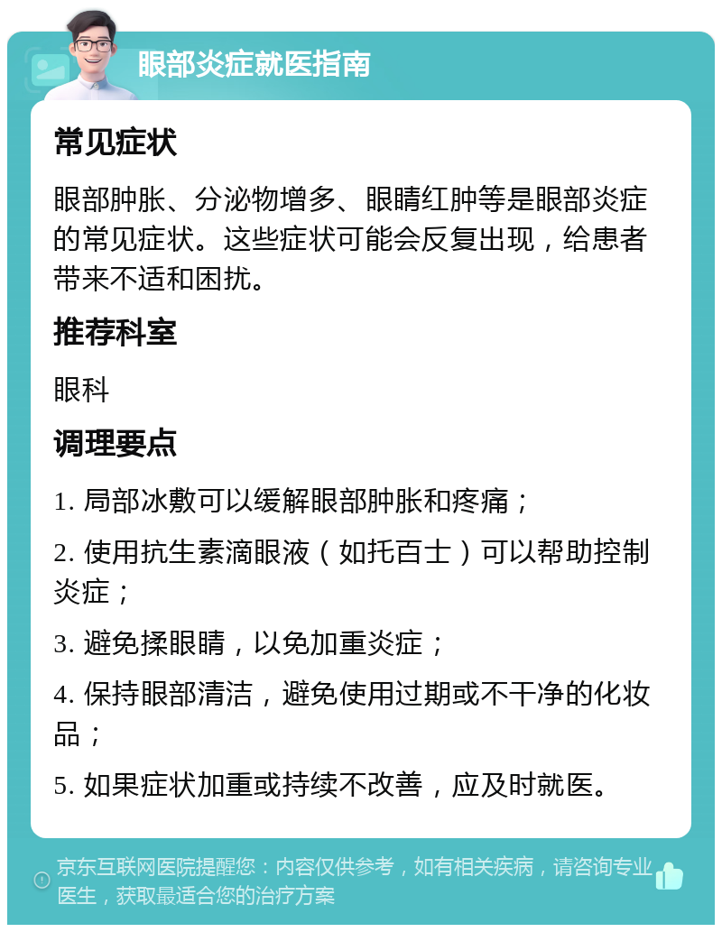 眼部炎症就医指南 常见症状 眼部肿胀、分泌物增多、眼睛红肿等是眼部炎症的常见症状。这些症状可能会反复出现，给患者带来不适和困扰。 推荐科室 眼科 调理要点 1. 局部冰敷可以缓解眼部肿胀和疼痛； 2. 使用抗生素滴眼液（如托百士）可以帮助控制炎症； 3. 避免揉眼睛，以免加重炎症； 4. 保持眼部清洁，避免使用过期或不干净的化妆品； 5. 如果症状加重或持续不改善，应及时就医。