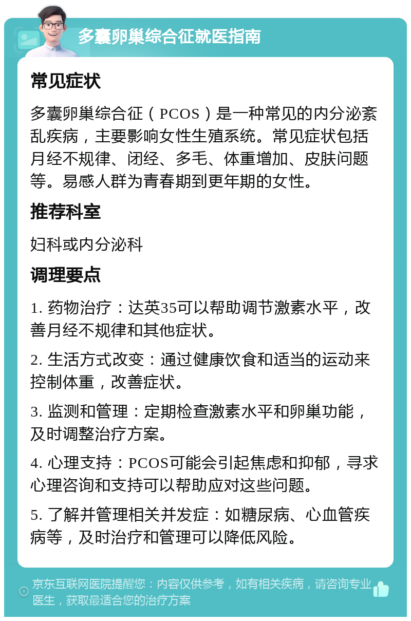 多囊卵巢综合征就医指南 常见症状 多囊卵巢综合征（PCOS）是一种常见的内分泌紊乱疾病，主要影响女性生殖系统。常见症状包括月经不规律、闭经、多毛、体重增加、皮肤问题等。易感人群为青春期到更年期的女性。 推荐科室 妇科或内分泌科 调理要点 1. 药物治疗：达英35可以帮助调节激素水平，改善月经不规律和其他症状。 2. 生活方式改变：通过健康饮食和适当的运动来控制体重，改善症状。 3. 监测和管理：定期检查激素水平和卵巢功能，及时调整治疗方案。 4. 心理支持：PCOS可能会引起焦虑和抑郁，寻求心理咨询和支持可以帮助应对这些问题。 5. 了解并管理相关并发症：如糖尿病、心血管疾病等，及时治疗和管理可以降低风险。