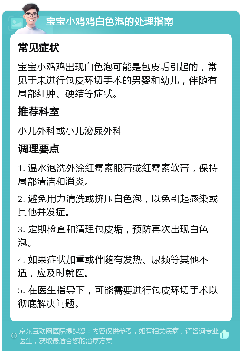 宝宝小鸡鸡白色泡的处理指南 常见症状 宝宝小鸡鸡出现白色泡可能是包皮垢引起的，常见于未进行包皮环切手术的男婴和幼儿，伴随有局部红肿、硬结等症状。 推荐科室 小儿外科或小儿泌尿外科 调理要点 1. 温水泡洗外涂红霉素眼膏或红霉素软膏，保持局部清洁和消炎。 2. 避免用力清洗或挤压白色泡，以免引起感染或其他并发症。 3. 定期检查和清理包皮垢，预防再次出现白色泡。 4. 如果症状加重或伴随有发热、尿频等其他不适，应及时就医。 5. 在医生指导下，可能需要进行包皮环切手术以彻底解决问题。