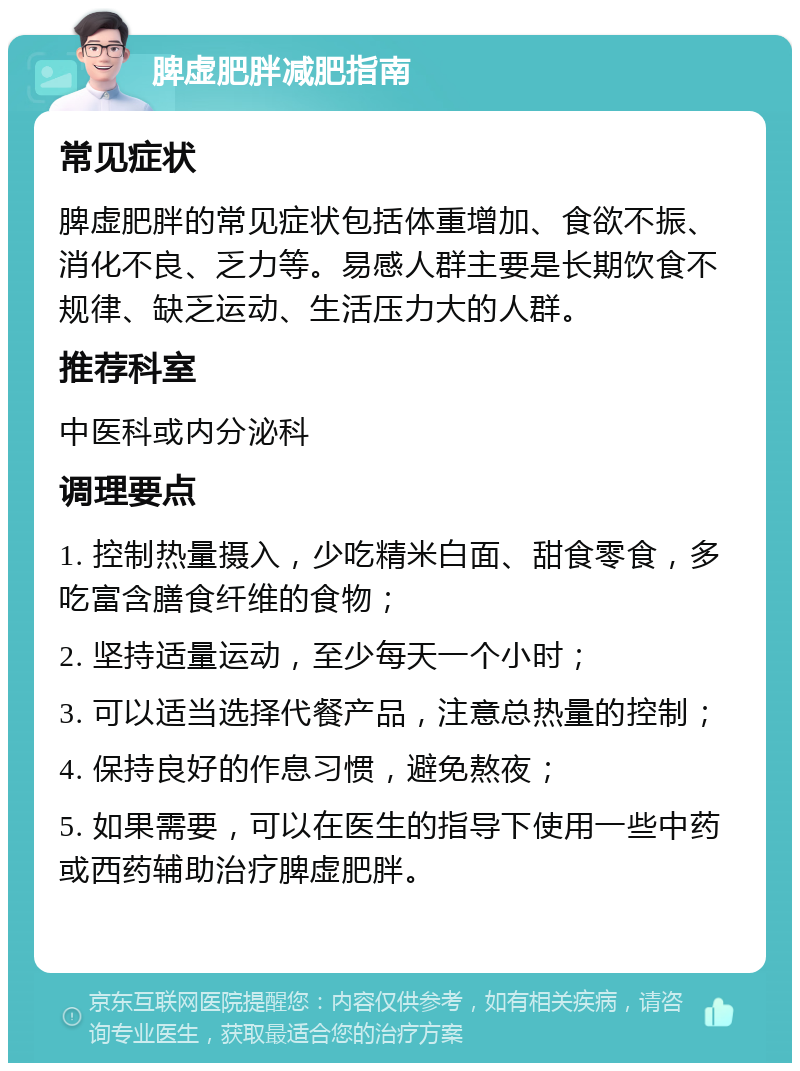 脾虚肥胖减肥指南 常见症状 脾虚肥胖的常见症状包括体重增加、食欲不振、消化不良、乏力等。易感人群主要是长期饮食不规律、缺乏运动、生活压力大的人群。 推荐科室 中医科或内分泌科 调理要点 1. 控制热量摄入，少吃精米白面、甜食零食，多吃富含膳食纤维的食物； 2. 坚持适量运动，至少每天一个小时； 3. 可以适当选择代餐产品，注意总热量的控制； 4. 保持良好的作息习惯，避免熬夜； 5. 如果需要，可以在医生的指导下使用一些中药或西药辅助治疗脾虚肥胖。