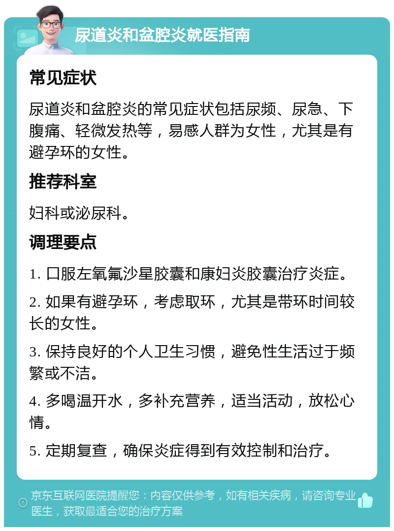 尿道炎和盆腔炎就医指南 常见症状 尿道炎和盆腔炎的常见症状包括尿频、尿急、下腹痛、轻微发热等，易感人群为女性，尤其是有避孕环的女性。 推荐科室 妇科或泌尿科。 调理要点 1. 口服左氧氟沙星胶囊和康妇炎胶囊治疗炎症。 2. 如果有避孕环，考虑取环，尤其是带环时间较长的女性。 3. 保持良好的个人卫生习惯，避免性生活过于频繁或不洁。 4. 多喝温开水，多补充营养，适当活动，放松心情。 5. 定期复查，确保炎症得到有效控制和治疗。