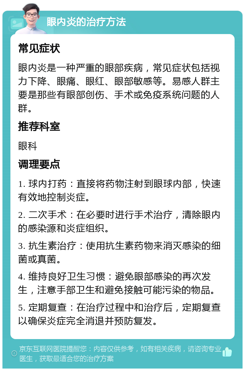 眼内炎的治疗方法 常见症状 眼内炎是一种严重的眼部疾病，常见症状包括视力下降、眼痛、眼红、眼部敏感等。易感人群主要是那些有眼部创伤、手术或免疫系统问题的人群。 推荐科室 眼科 调理要点 1. 球内打药：直接将药物注射到眼球内部，快速有效地控制炎症。 2. 二次手术：在必要时进行手术治疗，清除眼内的感染源和炎症组织。 3. 抗生素治疗：使用抗生素药物来消灭感染的细菌或真菌。 4. 维持良好卫生习惯：避免眼部感染的再次发生，注意手部卫生和避免接触可能污染的物品。 5. 定期复查：在治疗过程中和治疗后，定期复查以确保炎症完全消退并预防复发。