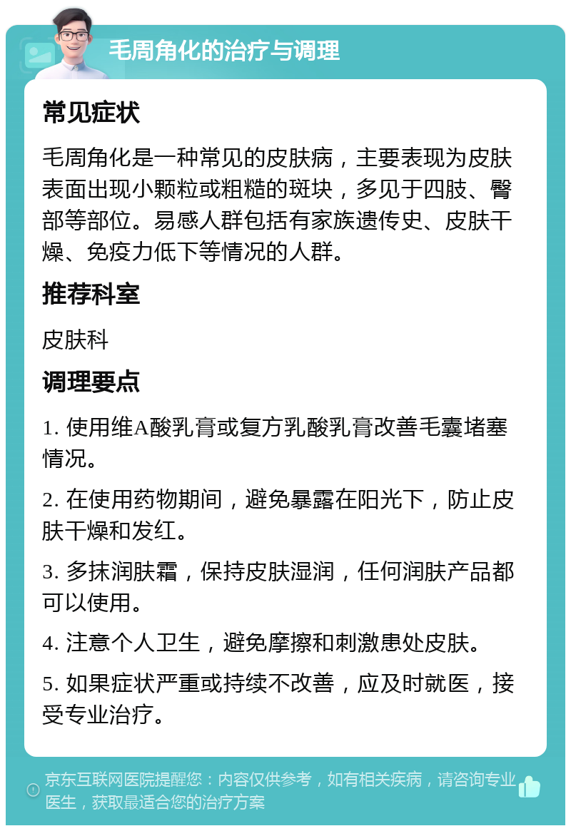 毛周角化的治疗与调理 常见症状 毛周角化是一种常见的皮肤病，主要表现为皮肤表面出现小颗粒或粗糙的斑块，多见于四肢、臀部等部位。易感人群包括有家族遗传史、皮肤干燥、免疫力低下等情况的人群。 推荐科室 皮肤科 调理要点 1. 使用维A酸乳膏或复方乳酸乳膏改善毛囊堵塞情况。 2. 在使用药物期间，避免暴露在阳光下，防止皮肤干燥和发红。 3. 多抹润肤霜，保持皮肤湿润，任何润肤产品都可以使用。 4. 注意个人卫生，避免摩擦和刺激患处皮肤。 5. 如果症状严重或持续不改善，应及时就医，接受专业治疗。